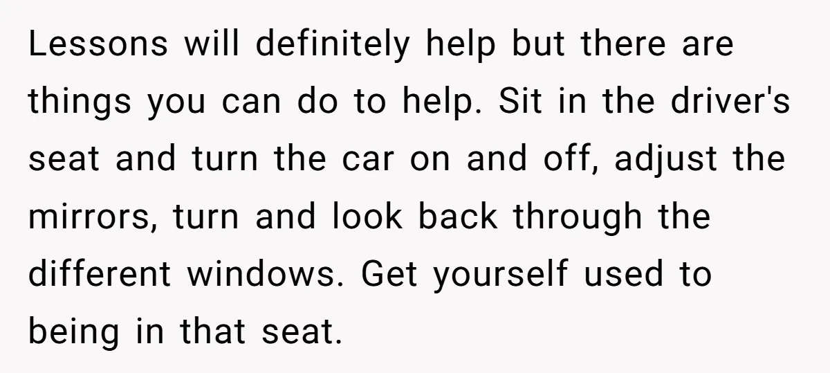 Lessons will definitely help but there are things you can do to help. Sit in the driver's seat and turn the car on and off, adjust the mirrors, turn and...