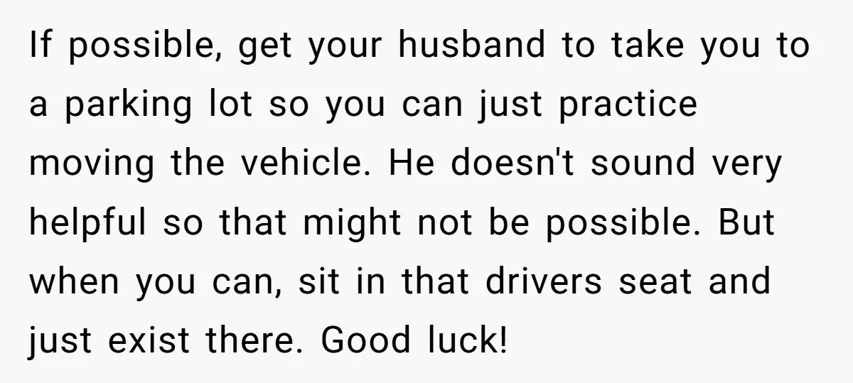 If possible, get your husband to take you to a parking lot so you can just practice moving the vehicle. He doesn't sound very helpful so that might not be...