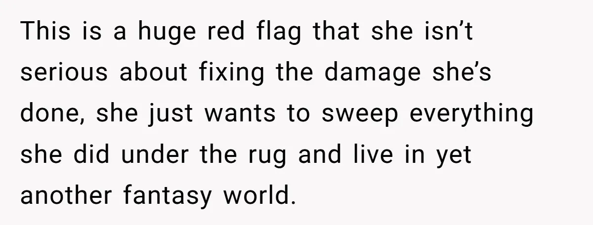 This is a huge red flag that she isn’t serious about fixing the damage she’s done, she just wants to sweep everything she did under the rug and live in...
