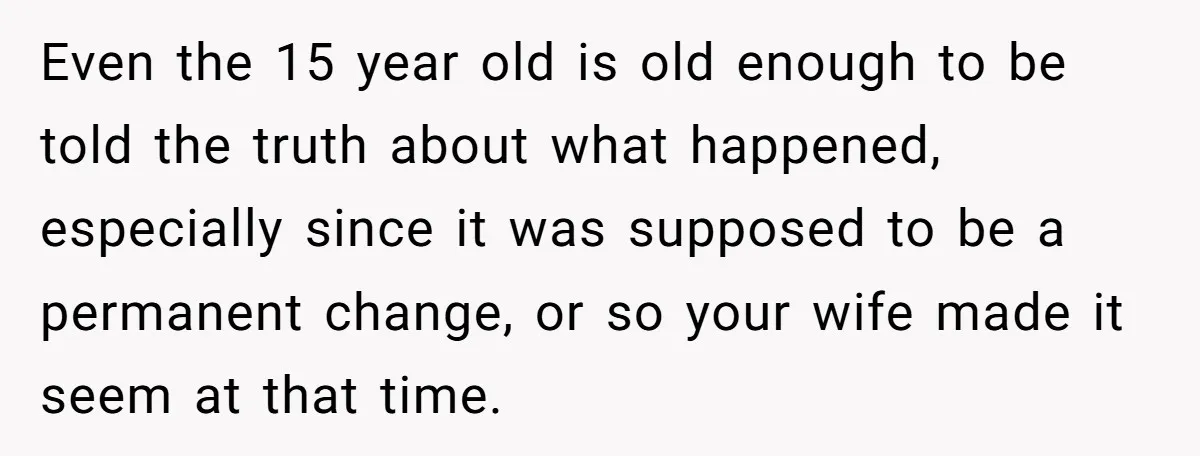 Even the 15 year old is old enough to be told the truth about what happened, especially since it was supposed to be a permanent change, or so your wife...