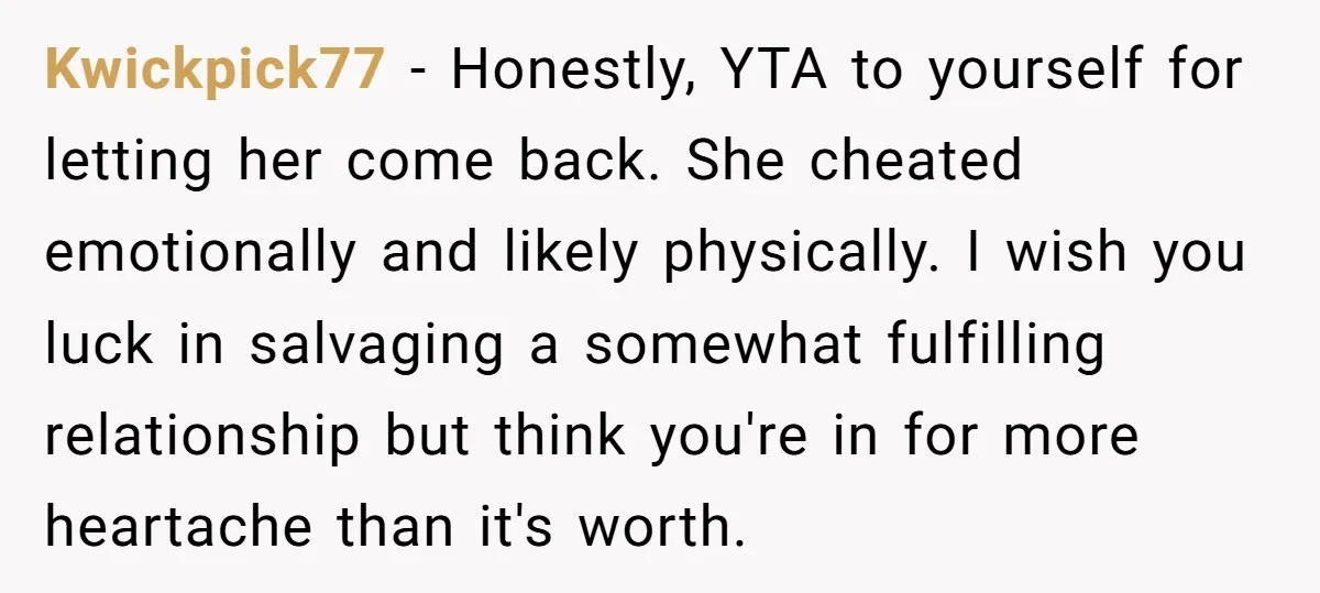 Kwickpick77 − Honestly, YTA to yourself for letting her come back. She cheated emotionally and likely physically. I wish you luck in salvaging a somewhat fulfilling relationship but think you're...