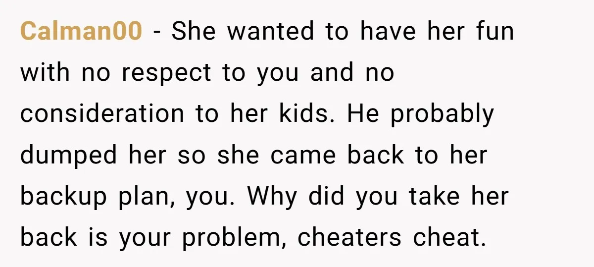 Calman00 − She wanted to have her fun with no respect to you and no consideration to her kids. He probably dumped her so she came back to her backup...