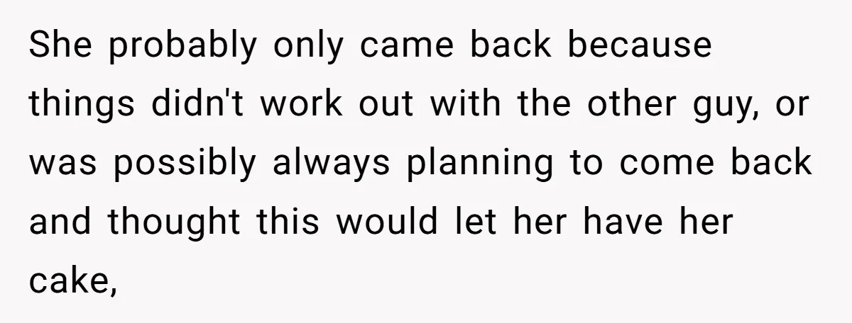 She probably only came back because things didn't work out with the other guy, or was possibly always planning to come back and thought this would let her have her...