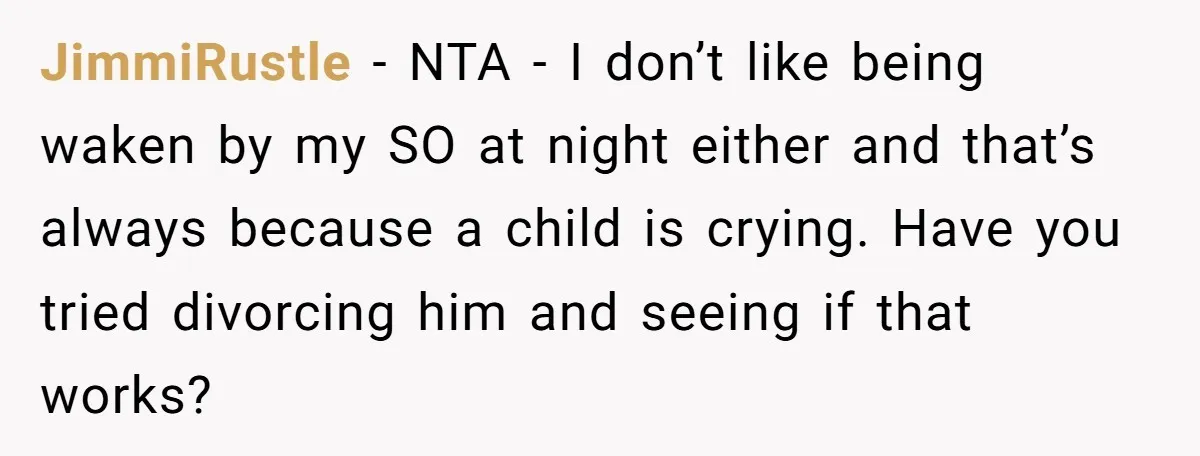 JimmiRustle - NTA - I don’t like being waken by my SO at night either and that’s always because a child is crying. Have you tried divorcing him and seeing...