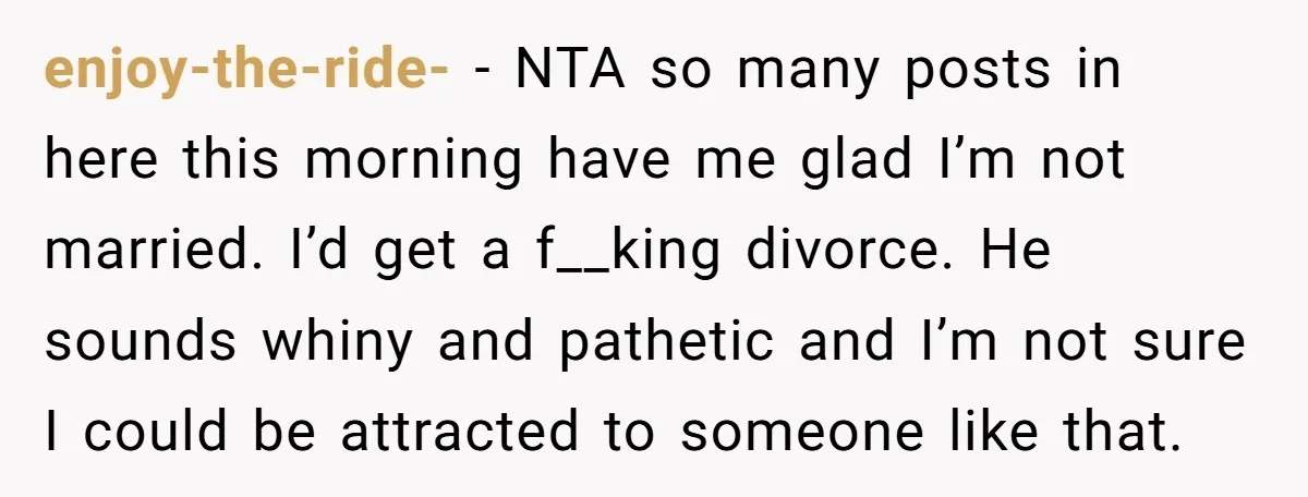 enjoy-the-ride- - NTA so many posts in here this morning have me glad I’m not married. I’d get a f__king divorce. He sounds whiny and pathetic and I’m not sure...