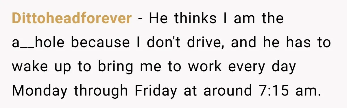 Dittoheadforever - He thinks I am the a__hole because I don't drive, and he has to wake up to bring me to work every day Monday through Friday at around...
