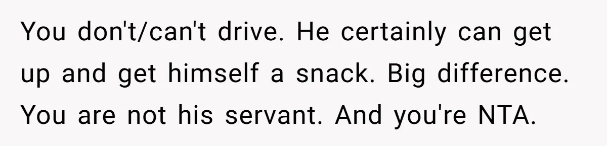 You don't/can't drive. He certainly can get up and get himself a snack. Big difference. You are not his servant. And you're NTA.
