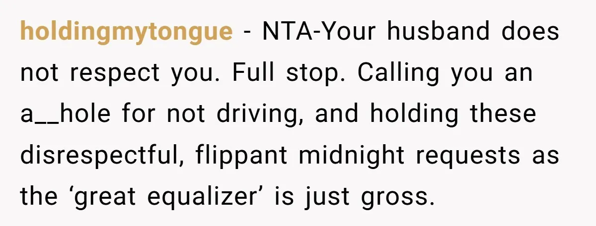holdingmytongue - NTA-Your husband does not respect you. Full stop. Calling you an a__hole for not driving, and holding these disrespectful, flippant midnight requests as the ‘great equalizer’ is just...