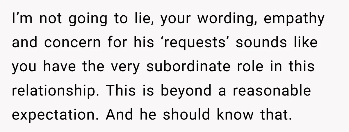 I’m not going to lie, your wording, empathy and concern for his ‘requests’ sounds like you have the very subordinate role in this relationship. This is beyond a reasonable expectation....