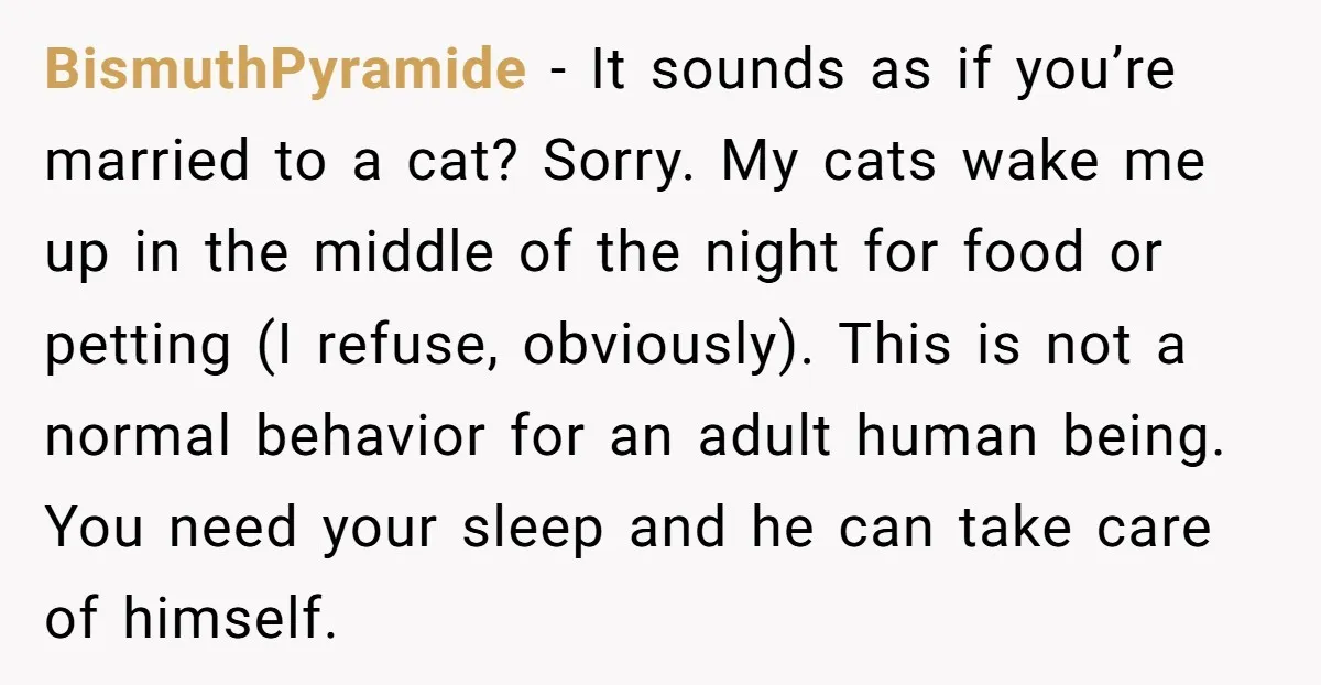 BismuthPyramide - It sounds as if you’re married to a cat? Sorry. My cats wake me up in the middle of the night for food or petting (I refuse, obviously)....