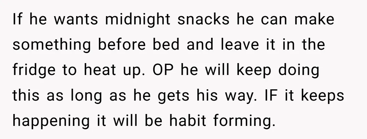 If he wants midnight snacks he can make something before bed and leave it in the fridge to heat up. OP he will keep doing this as long as he...