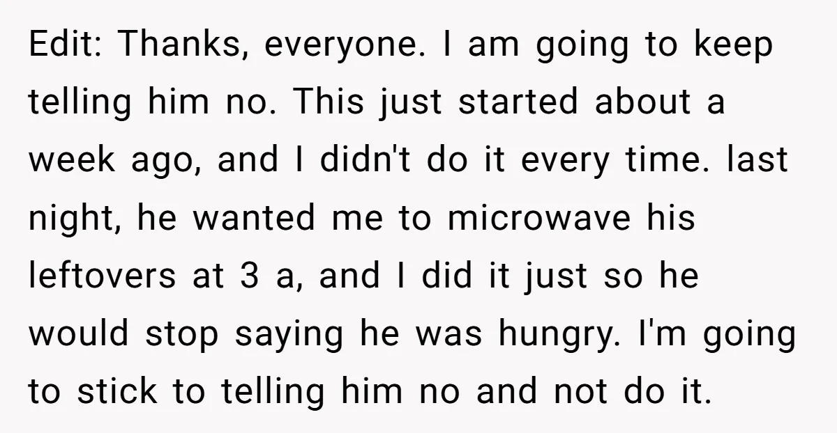 Edit: Thanks, everyone. I am going to keep telling him no. This just started about a week ago, and I didn't do it every time. last night, he wanted me...