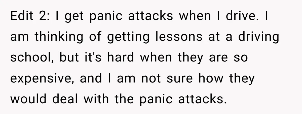 Edit 2: I get panic attacks when I drive. I am thinking of getting lessons at a driving school, but it's hard when they are so expensive, and I am...