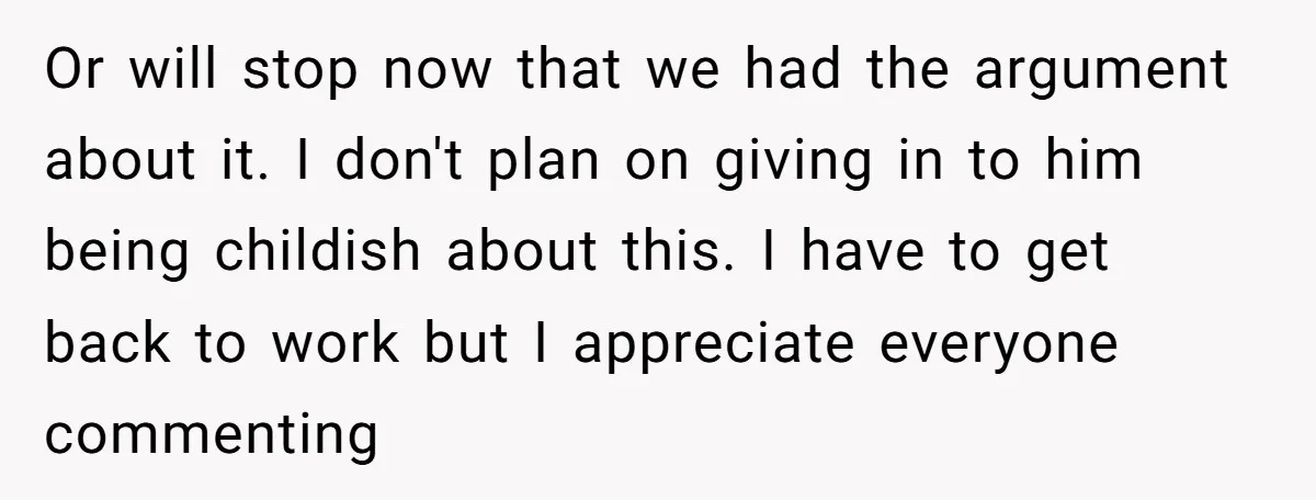 Or will stop now that we had the argument about it. I don't plan on giving in to him being childish about this. I have to get back to work...