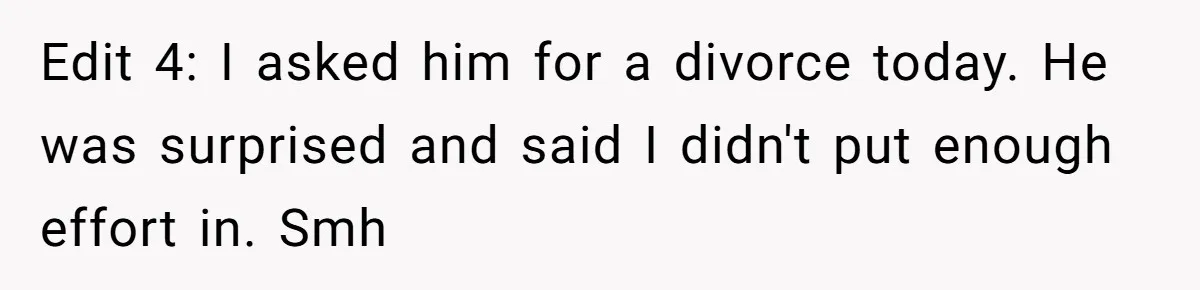 Edit 4: I asked him for a divorce today. He was surprised and said I didn't put enough effort in. Smh