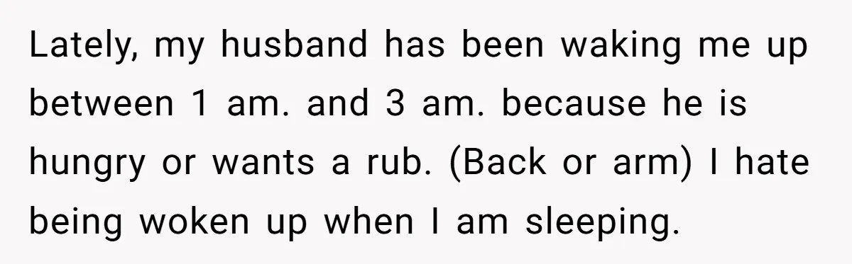 Lately, my husband has been waking me up between 1 am. and 3 am. because he is hungry or wants a rub. (Back or arm) I hate being woken up...
