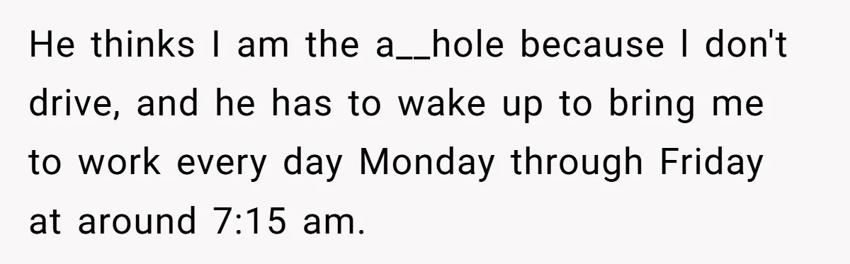 He thinks I am the a__hole because l don't drive, and he has to wake up to bring me to work every day Monday through Friday at around 7:15 am.