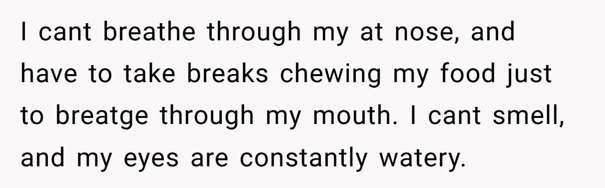 I cant breathe through my at nose, and have to take breaks chewing my food just to breatge through my mouth. I cant smell, and my eyes are constantly watery.