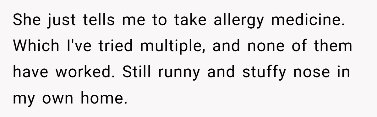 She just tells me to take allergy medicine. Which I've tried multiple, and none of them have worked. Still runny and stuffy nose in my own home.
