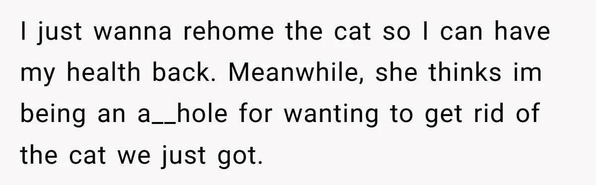 I just wanna rehome the cat so I can have my health back. Meanwhile, she thinks im being an a__hole for wanting to get rid of the cat we just...