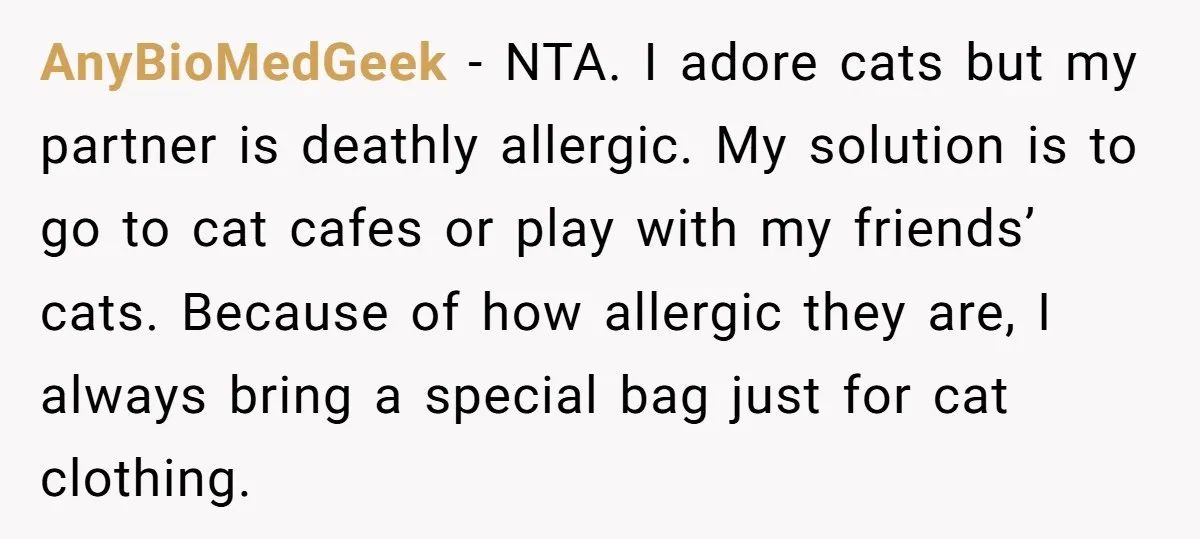 AnyBioMedGeek − NTA. I adore cats but my partner is deathly allergic. My solution is to go to cat cafes or play with my friends’ cats. Because of how allergic...
