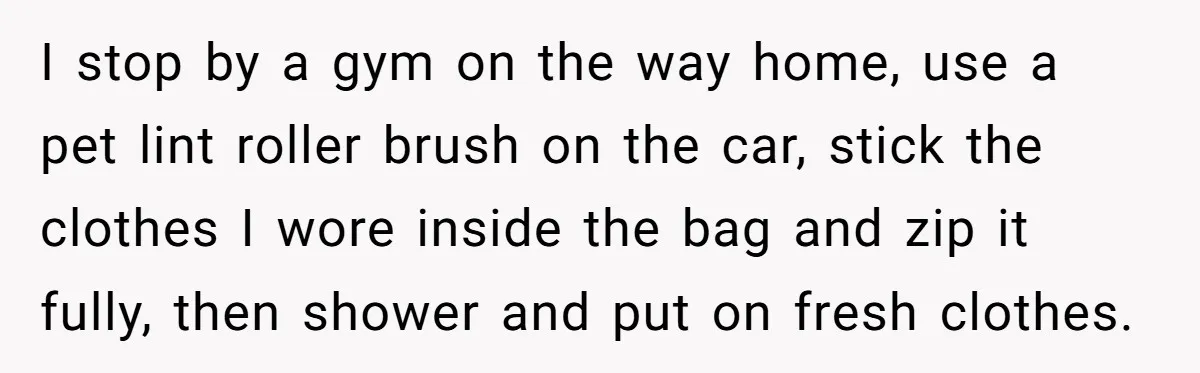 I stop by a gym on the way home, use a pet lint roller brush on the car, stick the clothes I wore inside the bag and zip it fully,...