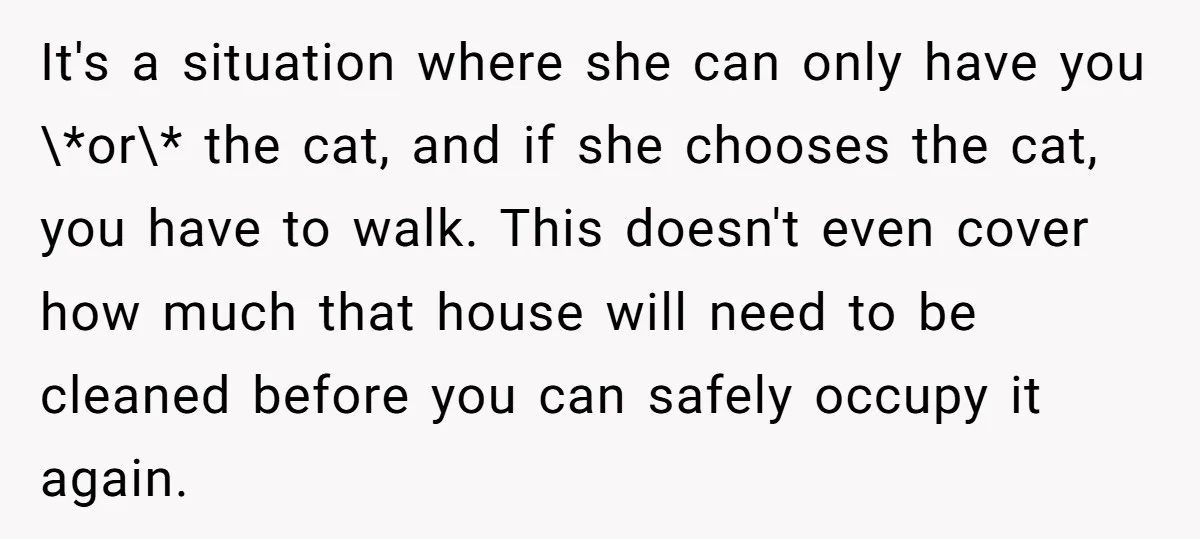 It's a situation where she can only have you \*or\* the cat, and if she chooses the cat, you have to walk. This doesn't even cover how much that house...