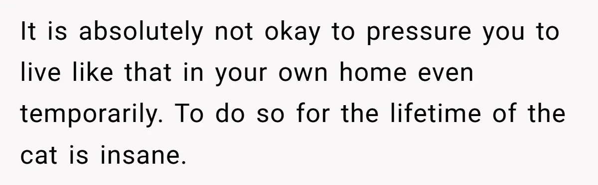 It is absolutely not okay to pressure you to live like that in your own home even temporarily. To do so for the lifetime of the cat is insane.