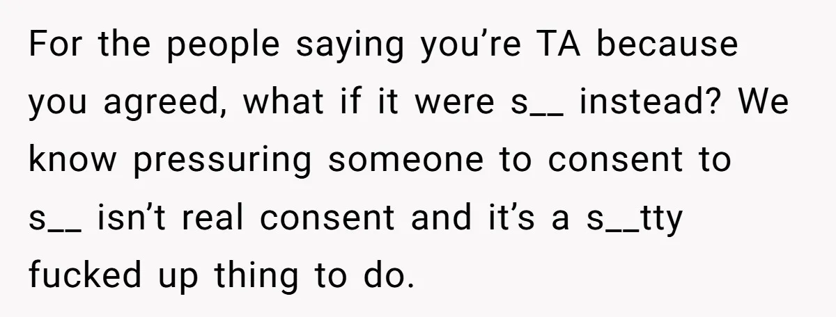 For the people saying you’re TA because you agreed, what if it were s__ instead? We know pressuring someone to consent to s__ isn’t real consent and it’s a s__tty...