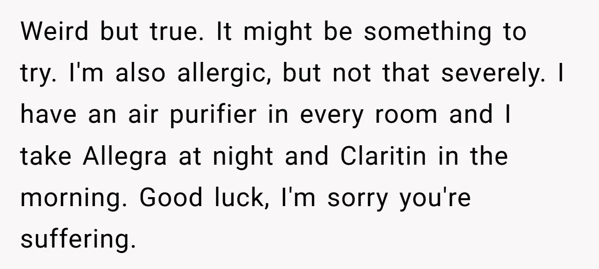 Weird but true. It might be something to try. I'm also allergic, but not that severely. I have an air purifier in every room and I take Allegra at night...