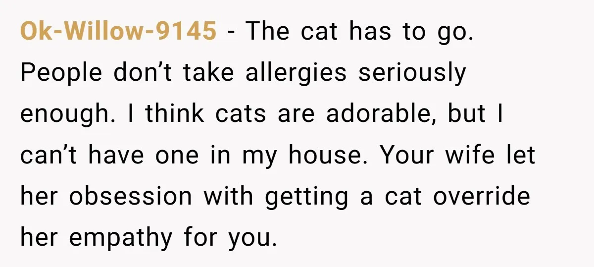 Ok-Willow-9145 − The cat has to go. People don’t take allergies seriously enough. I think cats are adorable, but I can’t have one in my house. Your wife let her...