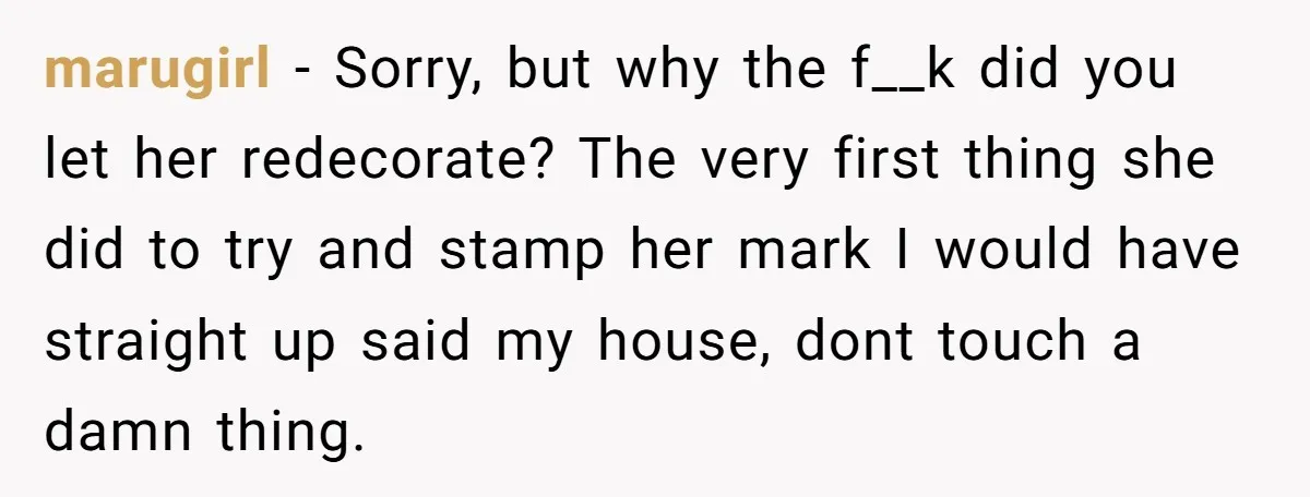 marugirl − Sorry, but why the f__k did you let her redecorate? The very first thing she did to try and stamp her mark I would have straight up said...