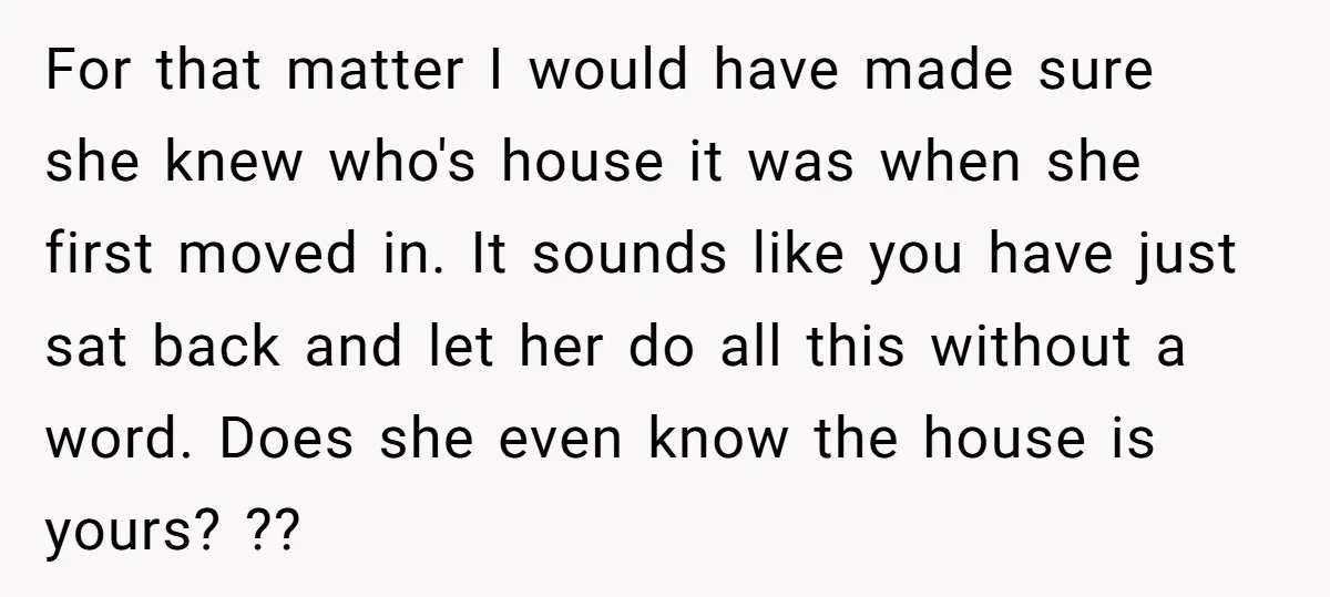 For that matter I would have made sure she knew who's house it was when she first moved in. It sounds like you have just sat back and let her...