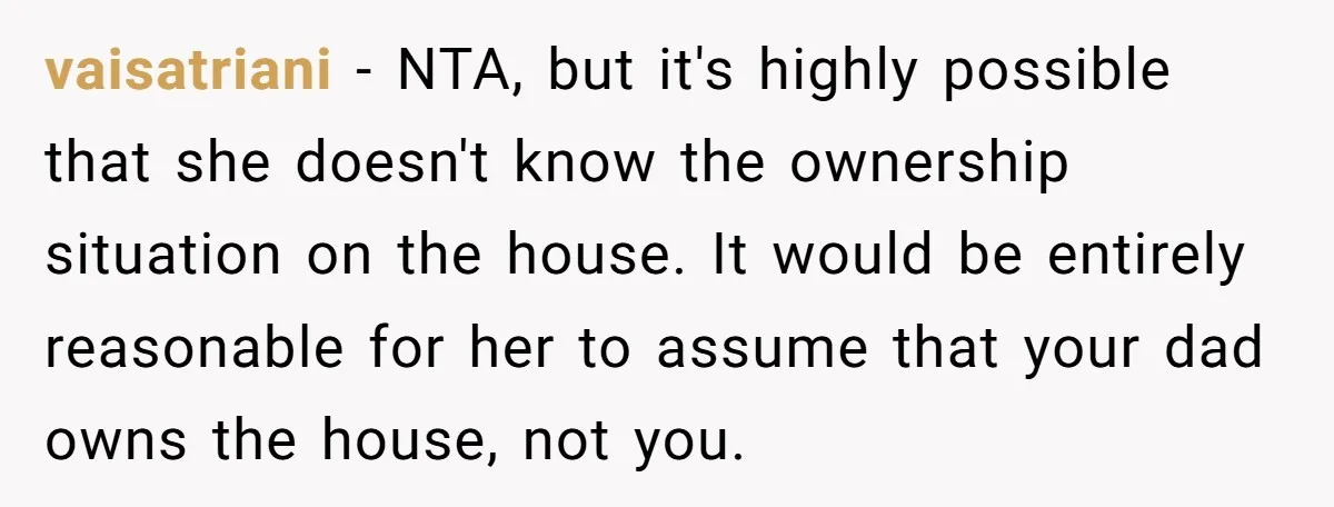 vaisatriani − NTA, but it's highly possible that she doesn't know the ownership situation on the house. It would be entirely reasonable for her to assume that your dad owns...