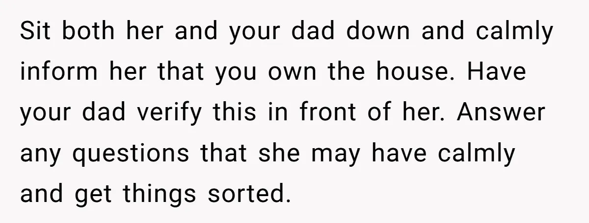 Sit both her and your dad down and calmly inform her that you own the house. Have your dad verify this in front of her. Answer any questions that she...
