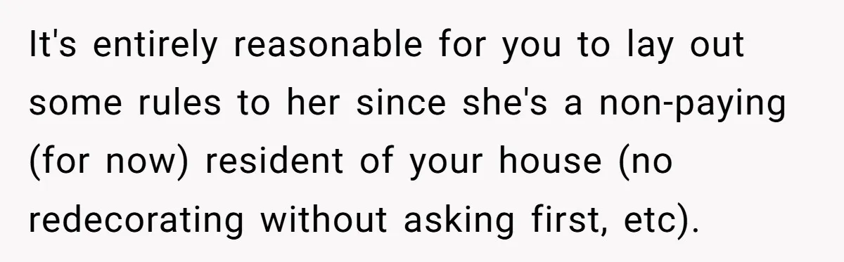 It's entirely reasonable for you to lay out some rules to her since she's a non-paying (for now) resident of your house (no redecorating without asking first, etc).
