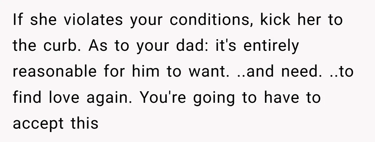 If she violates your conditions, kick her to the curb. As to your dad: it's entirely reasonable for him to want. ..and need. ..to find love again. You're going to...