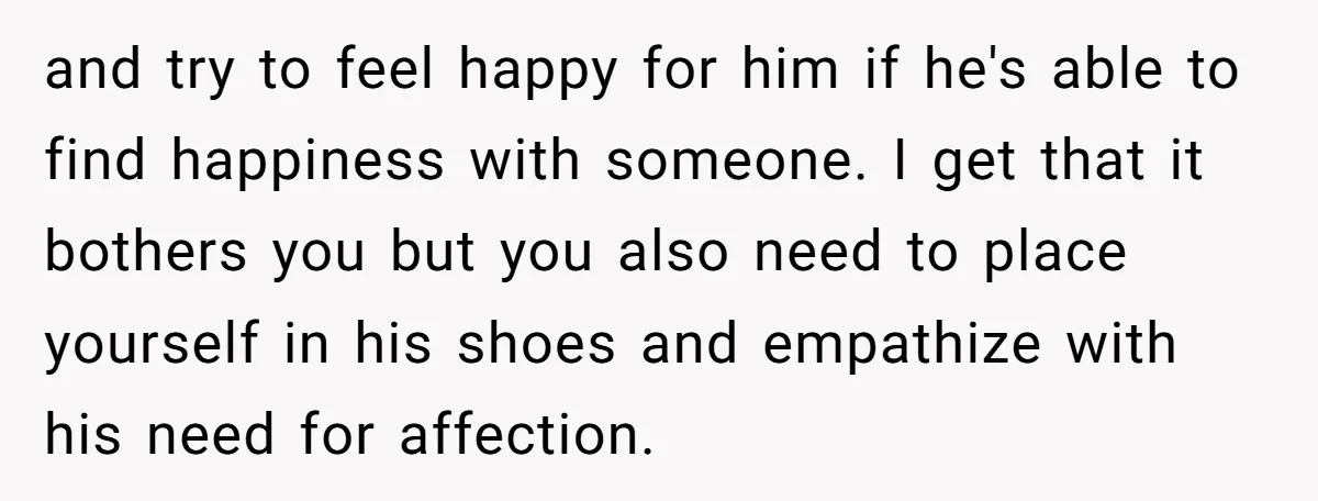 and try to feel happy for him if he's able to find happiness with someone. I get that it bothers you but you also need to place yourself in his...