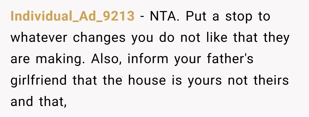 Individual_Ad_9213 − NTA. Put a stop to whatever changes you do not like that they are making. Also, inform your father's girlfriend that the house is yours not theirs and...