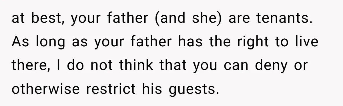 at best, your father (and she) are tenants. As long as your father has the right to live there, I do not think that you can deny or otherwise restrict...