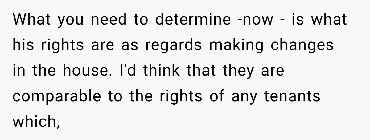 What you need to determine -now - is what his rights are as regards making changes in the house. I'd think that they are comparable to the rights of any...