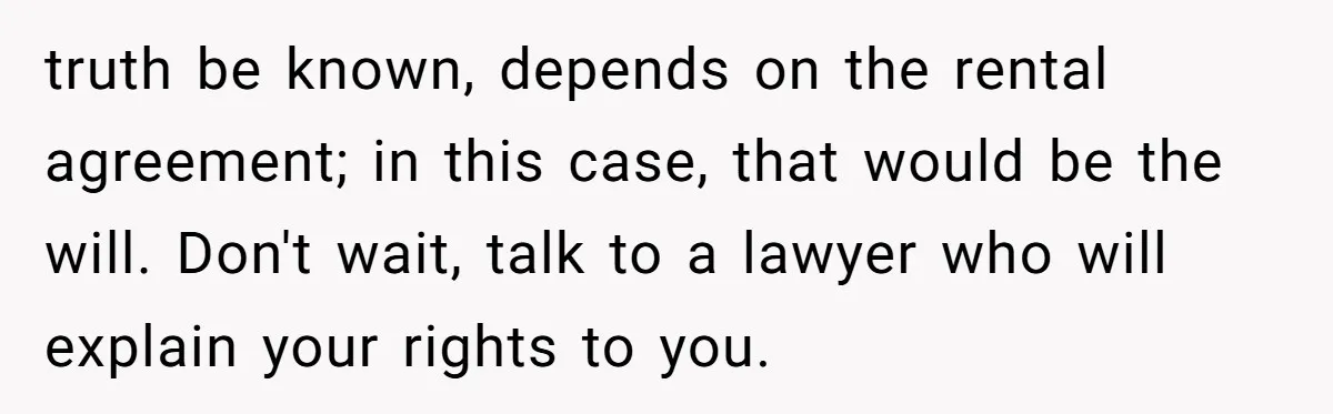 truth be known, depends on the rental agreement; in this case, that would be the will. Don't wait, talk to a lawyer who will explain your rights to you.