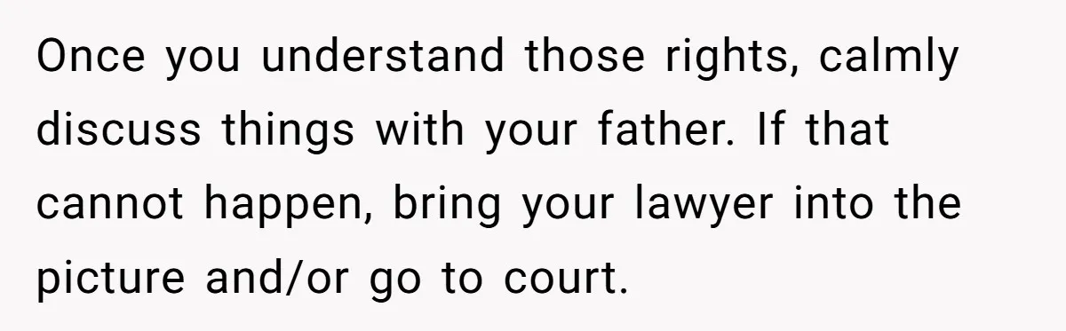 Once you understand those rights, calmly discuss things with your father. If that cannot happen, bring your lawyer into the picture and/or go to court.