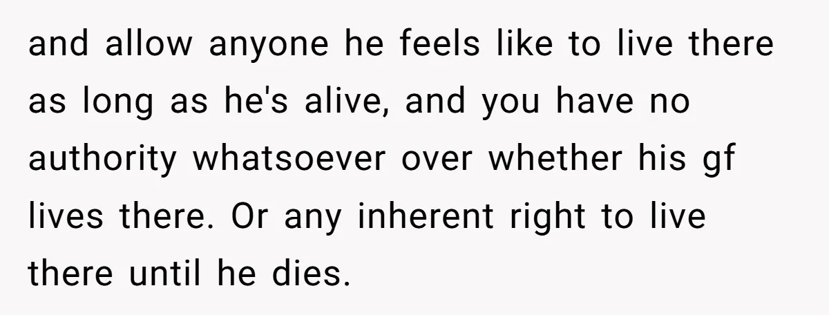and allow anyone he feels like to live there as long as he's alive, and you have no authority whatsoever over whether his gf lives there. Or any inherent right...