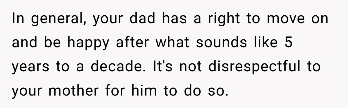 In general, your dad has a right to move on and be happy after what sounds like 5 years to a decade. It's not disrespectful to your mother for him...