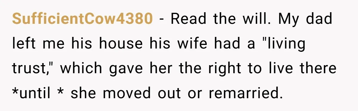 SufficientCow4380 − Read the will. My dad left me his house his wife had a "living trust," which gave her the right to live there *until * she moved out...