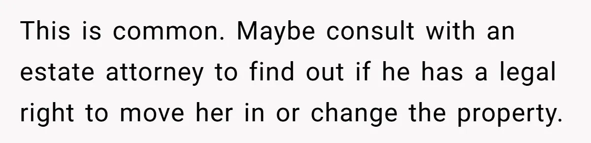 This is common. Maybe consult with an estate attorney to find out if he has a legal right to move her in or change the property.