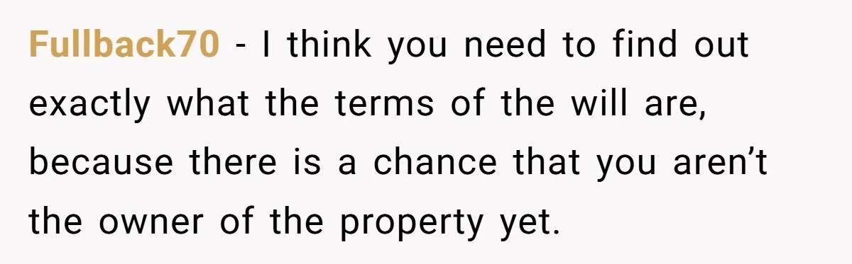 Fullback70 − I think you need to find out exactly what the terms of the will are, because there is a chance that you aren’t the owner of the property...