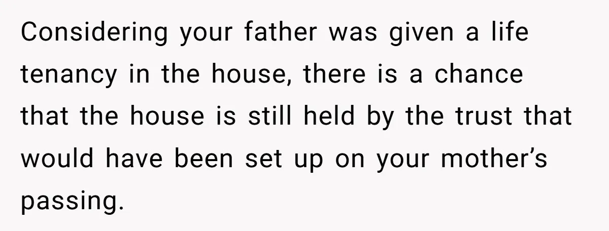 Considering your father was given a life tenancy in the house, there is a chance that the house is still held by the trust that would have been set up...