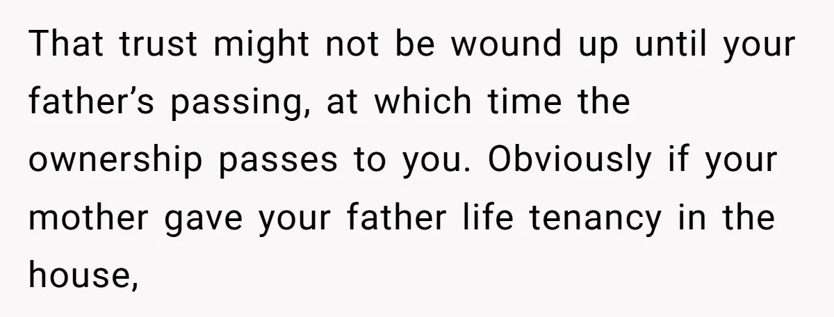 That trust might not be wound up until your father’s passing, at which time the ownership passes to you. Obviously if your mother gave your father life tenancy in the...